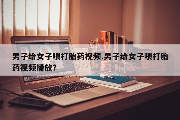 打胎药在线购买联系微信男子给女子喂打胎药视频.男子给女子喂打胎药视频播放？