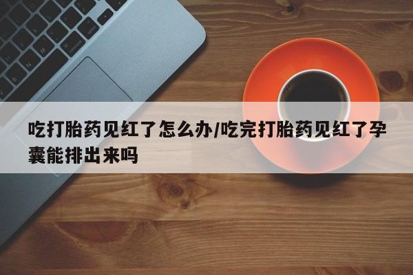 打胎药在线购买联系微信吃打胎药见红了怎么办/吃完打胎药见红了孕囊能排出来吗