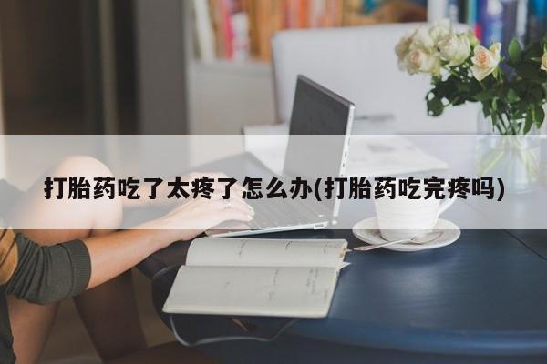 打胎药在线购买联系微信打胎药吃了太疼了怎么办(打胎药吃完疼吗)