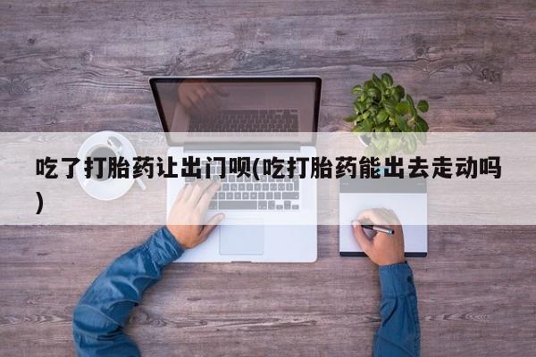 打胎药在线购买联系微信吃了打胎药让出门呗(吃打胎药能出去走动吗)