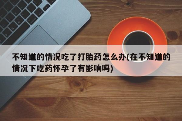 打胎药在线购买联系微信不知道的情况吃了打胎药怎么办(在不知道的情况下吃药怀孕了有影响吗)