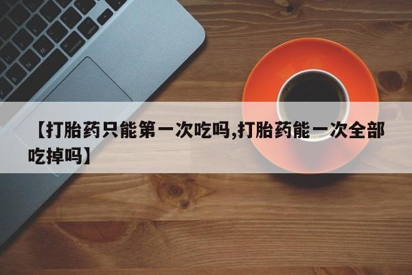 打胎药在线购买联系微信【打胎药只能第一次吃吗,打胎药能一次全部吃掉吗】