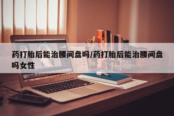 打胎药在线购买联系微信药打胎后能治腰间盘吗/药打胎后能治腰间盘吗女性
