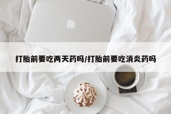 打胎药在线购买联系微信打胎前要吃两天药吗/打胎前要吃消炎药吗