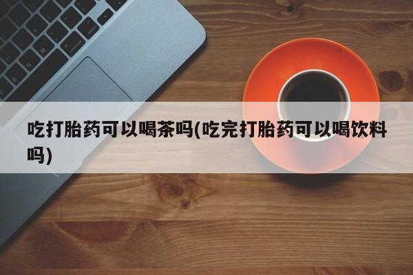 打胎药在线购买联系微信吃打胎药可以喝茶吗(吃完打胎药可以喝饮料吗)