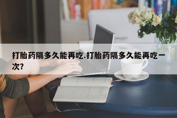 打胎药在线购买联系微信打胎药隔多久能再吃.打胎药隔多久能再吃一次？