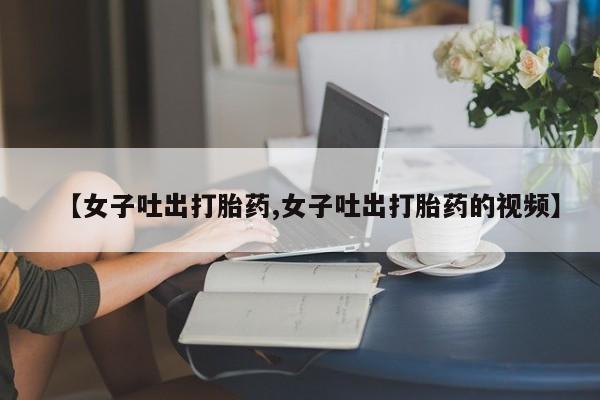 打胎药在线购买联系微信【女子吐出打胎药,女子吐出打胎药的视频】