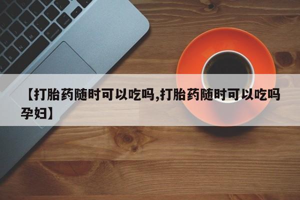 打胎药在线购买联系微信【打胎药随时可以吃吗,打胎药随时可以吃吗孕妇】