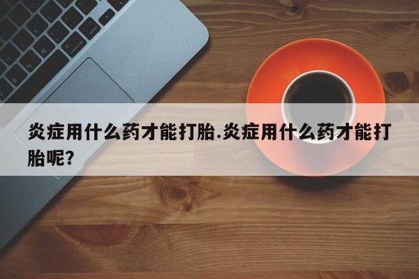 打胎药在线购买联系微信炎症用什么药才能打胎.炎症用什么药才能打胎呢？