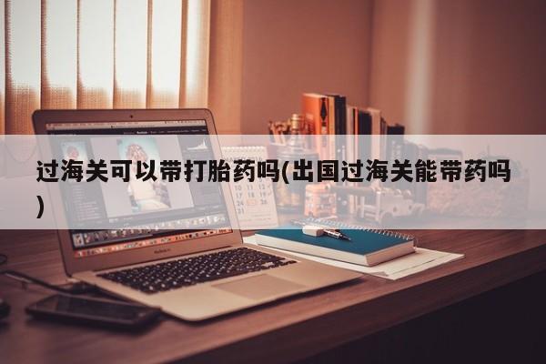 打胎药在线购买联系微信过海关可以带打胎药吗(出国过海关能带药吗)