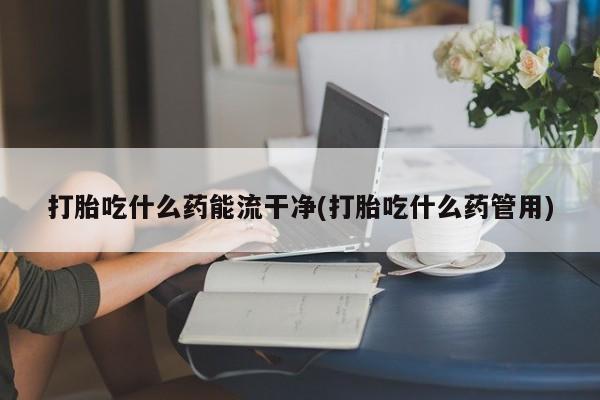 打胎药在线购买联系微信打胎吃什么药能流干净(打胎吃什么药管用)