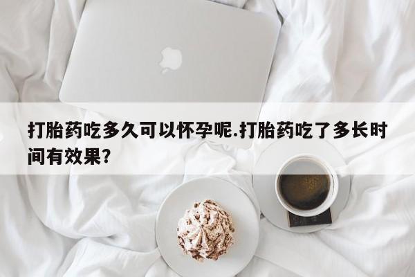 打胎药在线购买联系微信打胎药吃多久可以怀孕呢.打胎药吃了多长时间有效果？