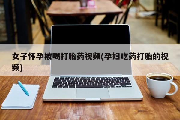 打胎药在线购买联系微信女子怀孕被喝打胎药视频(孕妇吃药打胎的视频)