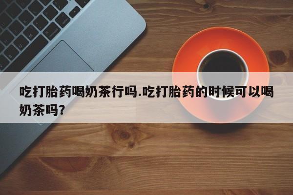 打胎药在线购买联系微信吃打胎药喝奶茶行吗.吃打胎药的时候可以喝奶茶吗？