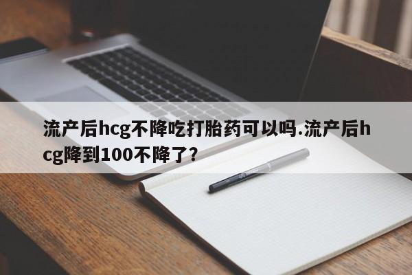 打胎药在线购买联系微信流产后hcg不降吃打胎药可以吗.流产后hcg降到100不降了？