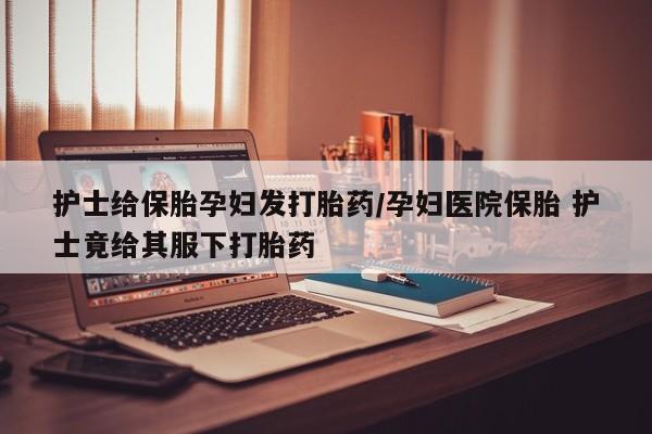 打胎药在线购买联系微信护士给保胎孕妇发打胎药/孕妇医院保胎 护士竟给其服下打胎药