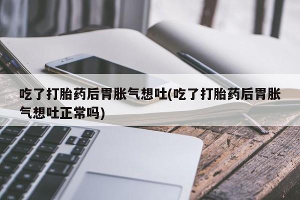打胎药在线购买联系微信吃了打胎药后胃胀气想吐(吃了打胎药后胃胀气想吐正常吗)
