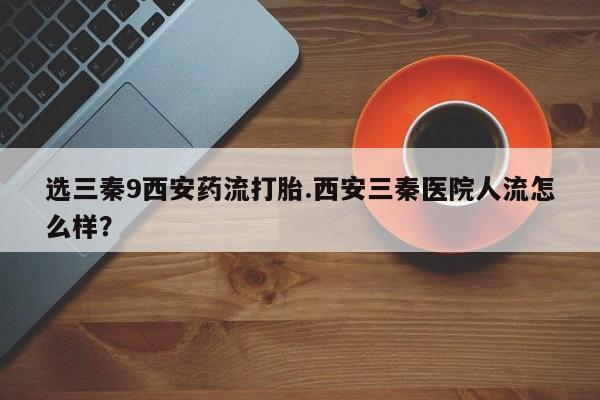 打胎药在线购买联系微信选三秦9西安药流打胎.西安三秦医院人流怎么样？