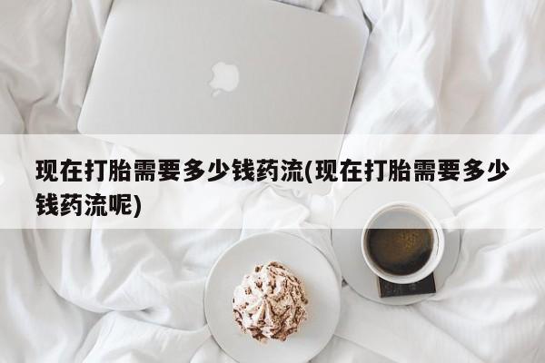 打胎药在线购买联系微信现在打胎需要多少钱药流(现在打胎需要多少钱药流呢)