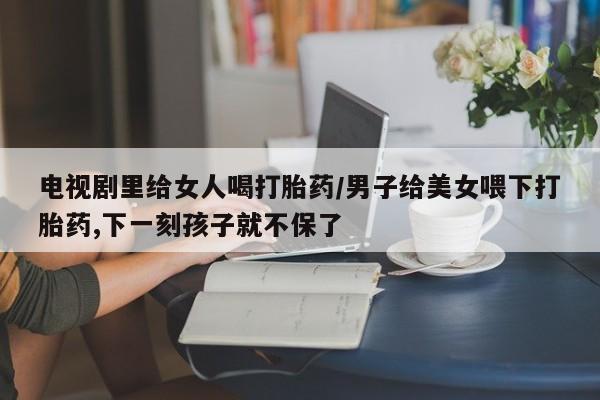 打胎药在线购买联系微信电视剧里给女人喝打胎药/男子给美女喂下打胎药,下一刻孩子就不保了