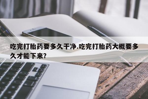 打胎药在线购买联系微信吃完打胎药要多久干净.吃完打胎药大概要多久才能下来？