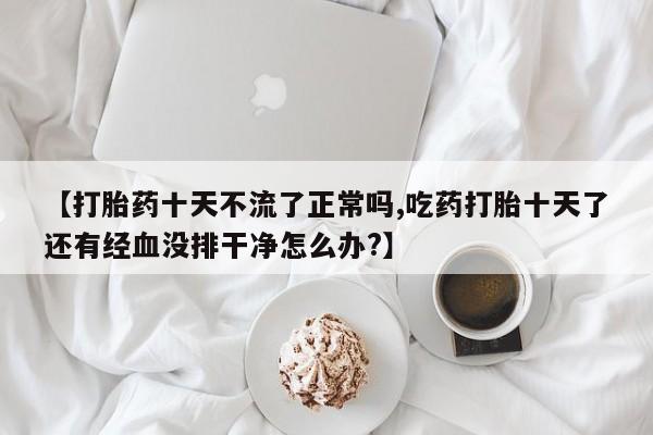打胎药在线购买联系微信【打胎药十天不流了正常吗,吃药打胎十天了还有经血没排干净怎么办?】