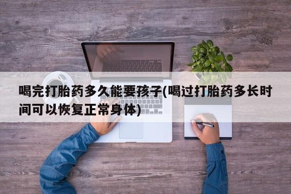打胎药在线购买联系微信喝完打胎药多久能要孩子(喝过打胎药多长时间可以恢复正常身体)