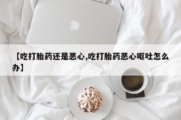打胎药在线购买联系微信【吃打胎药还是恶心,吃打胎药恶心呕吐怎么办】
