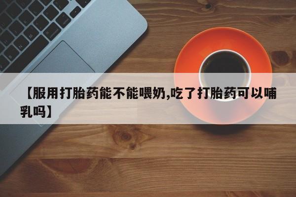 打胎药在线购买联系微信【服用打胎药能不能喂奶,吃了打胎药可以哺乳吗】