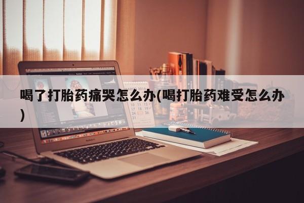 打胎药在线购买联系微信喝了打胎药痛哭怎么办(喝打胎药难受怎么办)