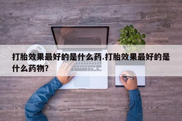 打胎药在线购买联系微信打胎效果最好的是什么药.打胎效果最好的是什么药物？