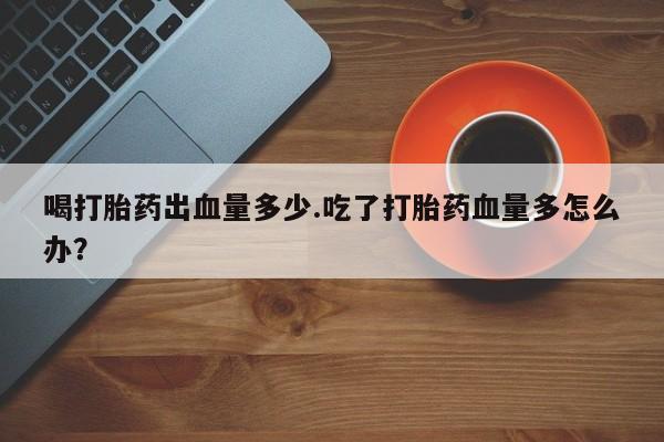 打胎药在线购买联系微信喝打胎药出血量多少.吃了打胎药血量多怎么办？