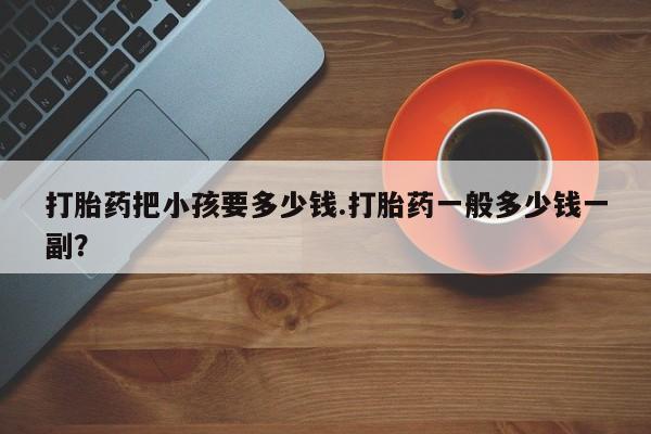 打胎药在线购买联系微信打胎药把小孩要多少钱.打胎药一般多少钱一副？