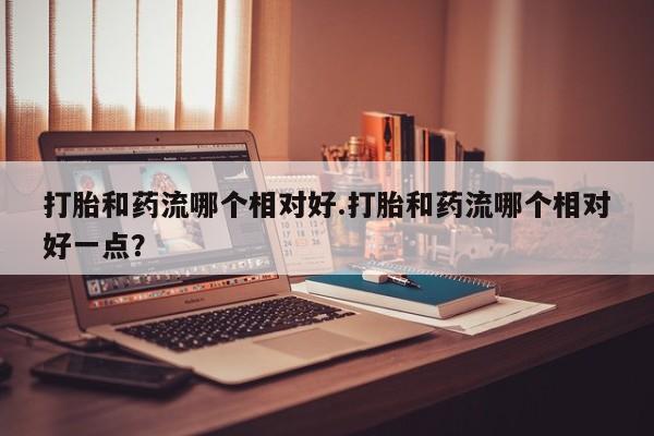 打胎药在线购买联系微信打胎和药流哪个相对好.打胎和药流哪个相对好一点？