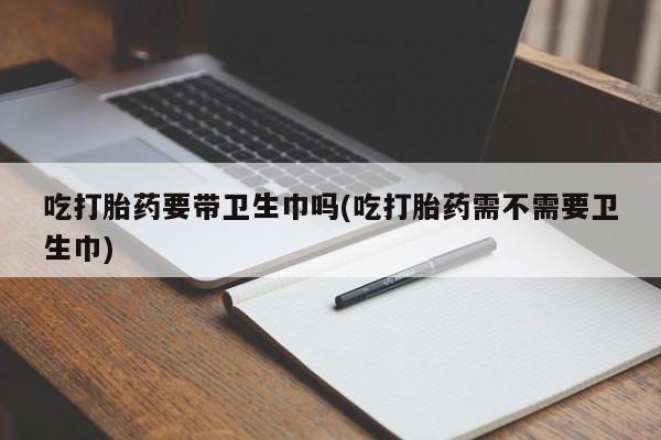打胎药在线购买联系微信吃打胎药要带卫生巾吗(吃打胎药需不需要卫生巾)