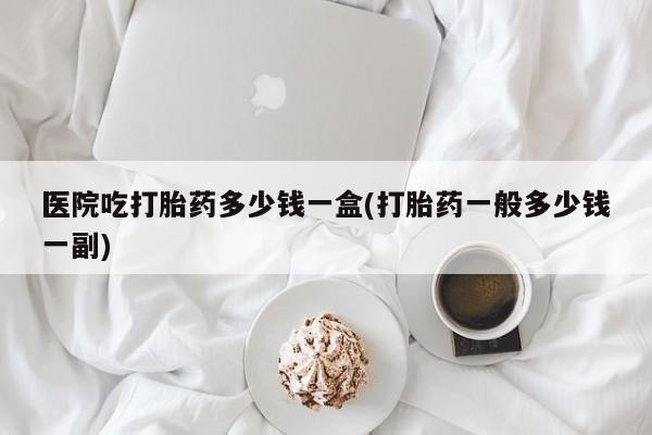 打胎药在线购买联系微信医院吃打胎药多少钱一盒(打胎药一般多少钱一副)