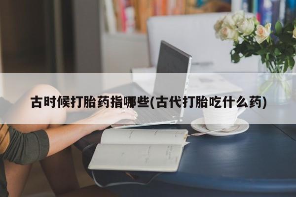 打胎药在线购买联系微信古时候打胎药指哪些(古代打胎吃什么药)