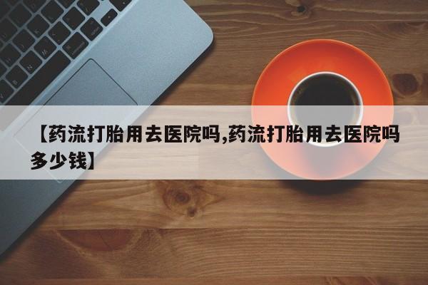 打胎药在线购买联系微信【药流打胎用去医院吗,药流打胎用去医院吗多少钱】
