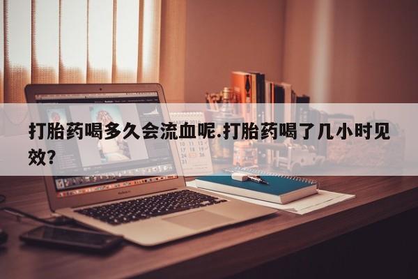 打胎药在线购买联系微信打胎药喝多久会流血呢.打胎药喝了几小时见效？