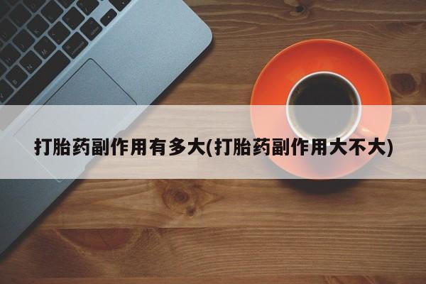 打胎药在线购买联系微信打胎药副作用有多大(打胎药副作用大不大)