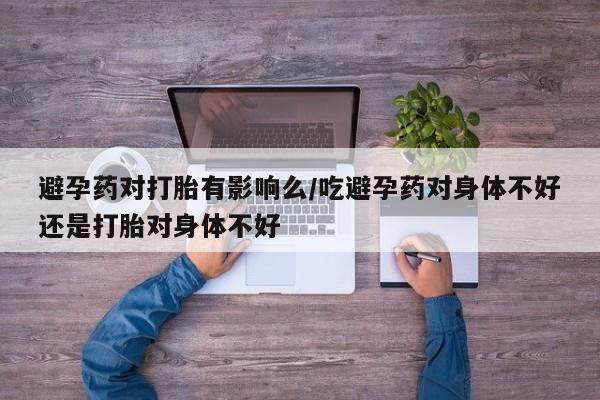 打胎药在线购买联系微信避孕药对打胎有影响么/吃避孕药对身体不好还是打胎对身体不好