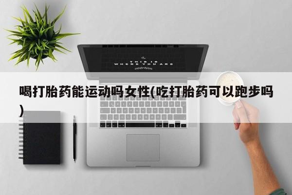 打胎药在线购买联系微信喝打胎药能运动吗女性(吃打胎药可以跑步吗)