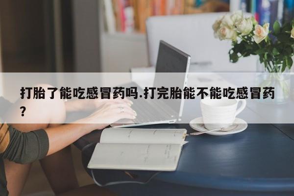 打胎药在线购买联系微信打胎了能吃感冒药吗.打完胎能不能吃感冒药？
