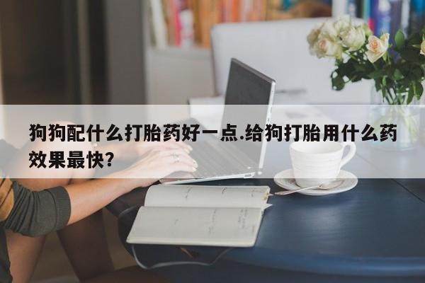 打胎药在线购买联系微信狗狗配什么打胎药好一点.给狗打胎用什么药效果最快？