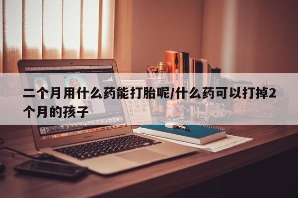 打胎药在线购买联系微信二个月用什么药能打胎呢/什么药可以打掉2个月的孩子