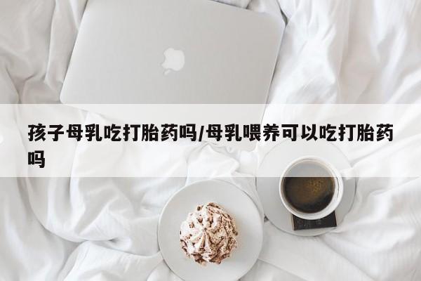 打胎药在线购买联系微信孩子母乳吃打胎药吗/母乳喂养可以吃打胎药吗